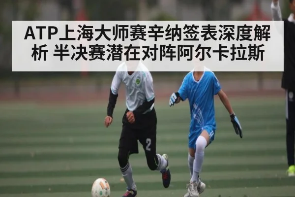 ATP上海大师赛辛纳签表深度解析 半决赛潜在对阵阿尔卡拉斯(kaiyun.com)